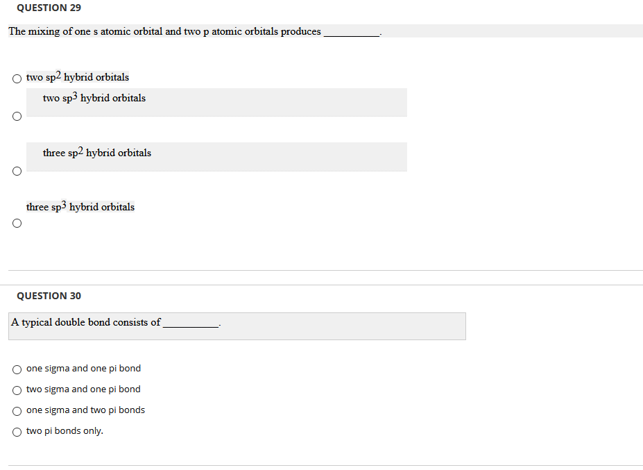 QUESTION 29
The mixing of one s atomic orbital and two p atomic orbitals produces
two sp2 hybrid orbitals
two sp3 hybrid orbitals
three sp2 hybrid orbitals
three sp3 hybrid orbitals
QUESTION 30
A typical double bond consists of
one sigma and one pi bond
two sigma and one pi bond
one sigma and two pi bonds
two pi bonds only.
