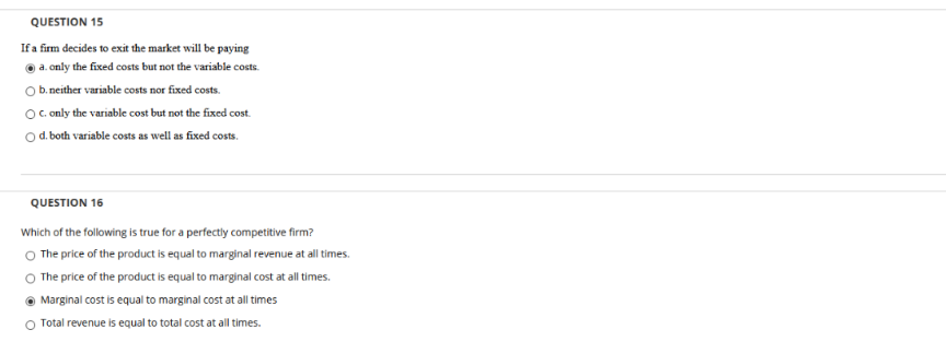 QUESTION 15
If a firm decides to exit the market will be paying
O a. only the fixed costs but not the variable costs.
O b. neither variable costs nor fixed costs.
Oc only the variable cost but not the fixed cost.
O d. both variable costs as well as fixed costs.
QUESTION 16
Which of the following is true for a perfectly competitive firm?
O The price of the product is equal to marginal revenue at all times.
The price of the product is equal to marginal cost at all times.
Marginal cost is equal to marginal cost at all times
Total revenue is equal to total cost at all times.
