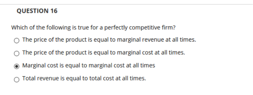 QUESTION 16
Which of the following is true for a perfectly competitive firm?
O The price of the product is equal to marginal revenue at all times.
O The price of the product is equal to marginal cost at all times.
O Marginal cost is equal to marginal cost at all times
O Total revenue is equal to total cost at all times.
