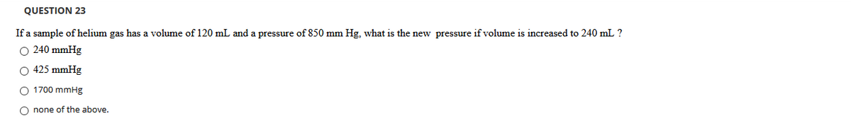 QUESTION 23
If a sample of helium gas has a volume of 120 mL and a pressure of 850 mm Hg, what is the new pressure if volume is increased to 240 mL ?
O 240 mmHg
O 425 mmHg
O 1700 mmHg
O none of the above,
