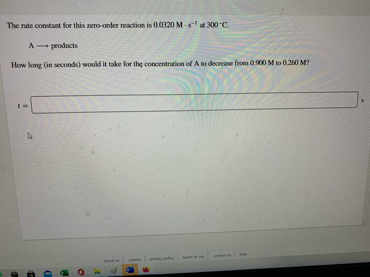 The rate constant for this zero-order reaction is 0.0320 M s- at 300 C.
A products
How long (in seconds) would it take for thę concentration of A to decrease from 0.900 M to 0.260 M?
t =
S
terms of use
contact us
help
about us
privacy policy
careers
