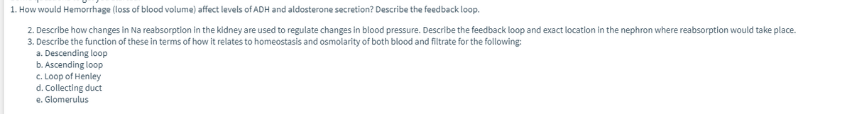 1. How would Hemorrhage (loss of blood volume) affect levels of ADH and aldosterone secretion? Describe the feedback loop.
2. Describe how changes in Na reabsorption in the kidney are used to regulate changes in blood pressure. Describe the feedback loop and exact location in the nephron where reabsorption would take place.
3. Describe the function of these in terms of how it relates to homeostasis and osmolarity of both blood and filtrate for the following:
a. Descending loop
b. Ascending loop
c. Loop of Henley
d. Collecting duct
e. Glomerulus
