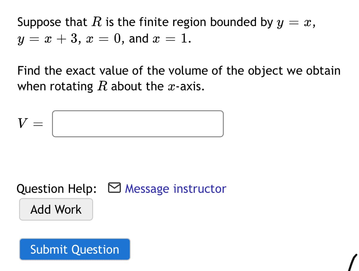 Suppose that R is the finite region bounded by y = x,
y = x + 3,
0, and x
1.
Find the exact value of the volume of the object we obtain
when rotating R about the x-axis.
V
Question Help: M Message instructor
Add Work
Submit Question
