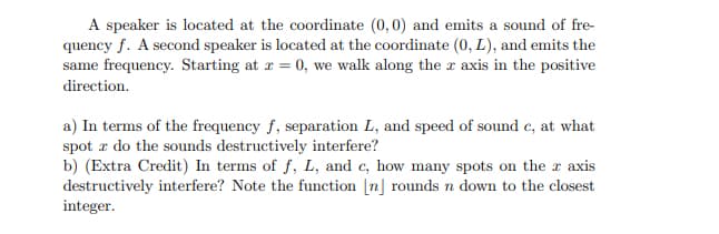 A speaker is located at the coordinate (0,0) and emits a sound of fre-
quency f. A second speaker is located at the coordinate (0, L), and emits the
same frequency. Starting at r = 0, we walk along the r axis in the positive
direction.
a) In terms of the frequency f, separation L, and speed of sound c, at what
spot r do the sounds destructively interfere?
b) (Extra Credit) In terms of f, L, and e, how many spots on the r axis
destructively interfere? Note the function [n] rounds n down to the closest
integer.
