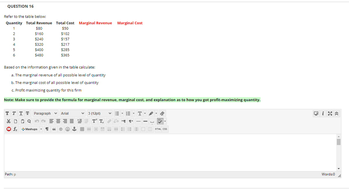 QUESTION 16
Refer to the table below:
Quantity Total Revenue Total Cost Marginal Revenue
Marginal Cost
$80
$50
2.
$160
$102
$240
$157
4
$320
$217
$400
$285
6
$480
$365
Based on the information given in the table calculate:
a. The marginal revenue of all possible level of quantity
b. The marginal cost of all possible level of quantity
C. Profit maximizing quantity for this firm
Note: Make sure to provide the formula for marginal revenue, marginal cost, and explanation as to how you got profit-maximizing quantity.
T T T F Paragraph v
回iN公
Arial
3 (12pt)
O fx
O Mashups
盟由田 田 □口HTML CSS
Path: p
Words:0
