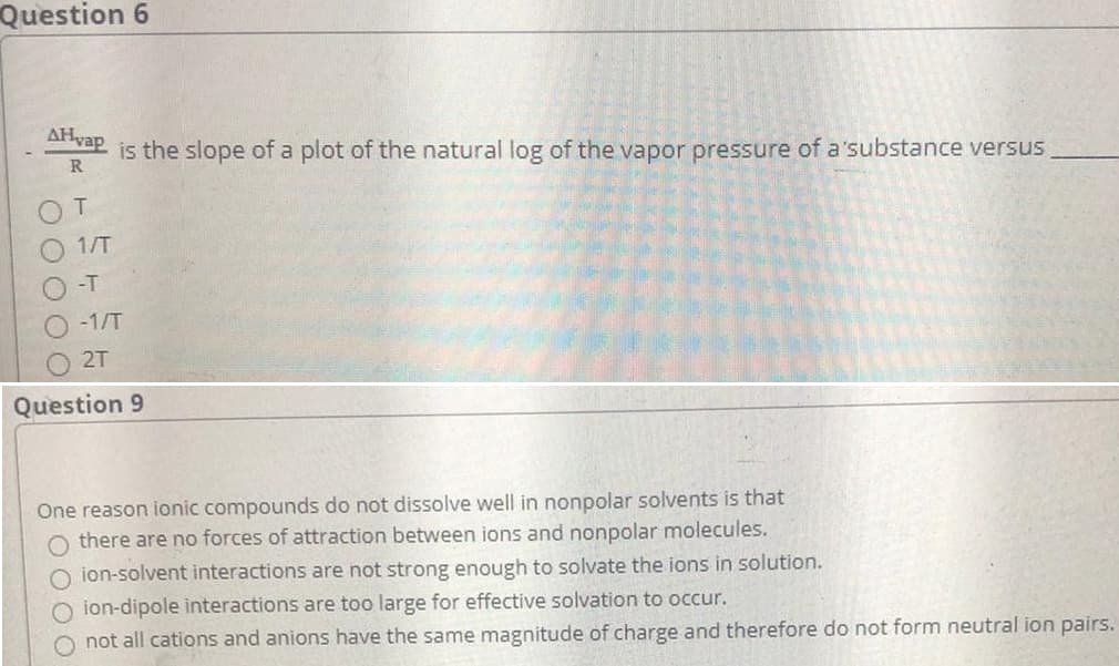 Question 6
AHvap
is the slope of a plot of the natural log of the vapor pressure of a'substance versus
R
1/T
-T
-1/T
2T
Question 9
One reason ionic compounds do not dissolve well in nonpolar solvents is that
O there are no forces of attraction between ions and nonpolar molecules.
O ion-solvent interactions are not strong enough to solvate the ions in solution.
O ion-dipole interactions are too large for effective solvation to occur.
O not all cations and anions have the same magnitude of charge and therefore do not form neutral ion pairs.
OO OO O
