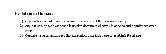 Evolution in Humans
1) explain how fossil evidence is used to reconstruct the hominid history
2) explain how genetic evidence is used to document changes in species and populations over
time
3) describe several techniques that paleontologists today use to establish fossil age
