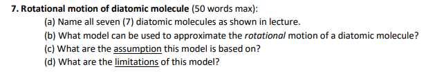 7. Rotational motion of diatomic molecule (50 words max):
(a) Name all seven (7) diatomic molecules as shown in lecture.
(b) What model can be used to approximate the rotational motion of a diatomic molecule?
(c) What are the assumption this model is based on?
(d) What are the limitations of this model?