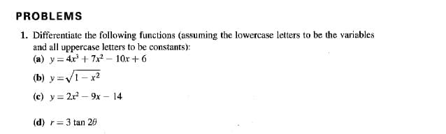 PROBLEMS
1. Differentiate the following functions (assuming the lowercase letters to be the variables
and all uppercase letters to be constants):
(a) y = 4.x + 7x – 10x + 6
(b) y=V1- x2
(c) y = 2r – 9x - 14
(d) r= 3 tan 20
