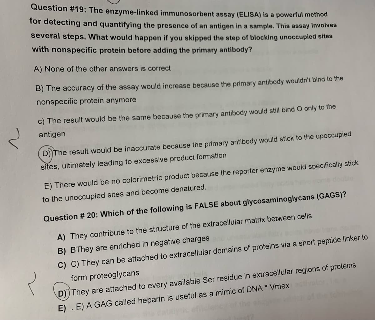 Question #19: The enzyme-linked immunosorbent assay (ELISA) is a powerful methỏd
for detecting and quantifying the presence of an antigen in a sample. This assay involves
several steps. What would happen if you skipped the step of blocking unoccupied sites
with nonspecific protein before adding the primary antibody?
A) None of the other answers is correct
B) The accuracy of the assay would increase because the primary antibody wouldn't bind to the
nonspecific protein anymore
c) The result would be the same because the primary antibody would still bind O only to the
antigen
D))The result would be inaccurate because the primary antibody would stick to the upoccupied
sites, ultimately leading to excessive product formation
E) There would be no colorimetric product because the reporter enzyme would specifically stick
to the unoccupied sites and become denatured.
Question # 20: Which of the following is FALSE about glycosaminoglycans (GAGS)?
A) They contribute to the structure of the extracellular matrix between cells
B) BThey are enriched in negative charges
C) C) They can be attached to extracellular domains of proteins via a short peptide linker to
form proteoglycans
D)) They are attached to every available Ser residue in extracellular regions of proteins
E) . E) A GAG called heparin is useful as a mimic of DNA * Vmex
