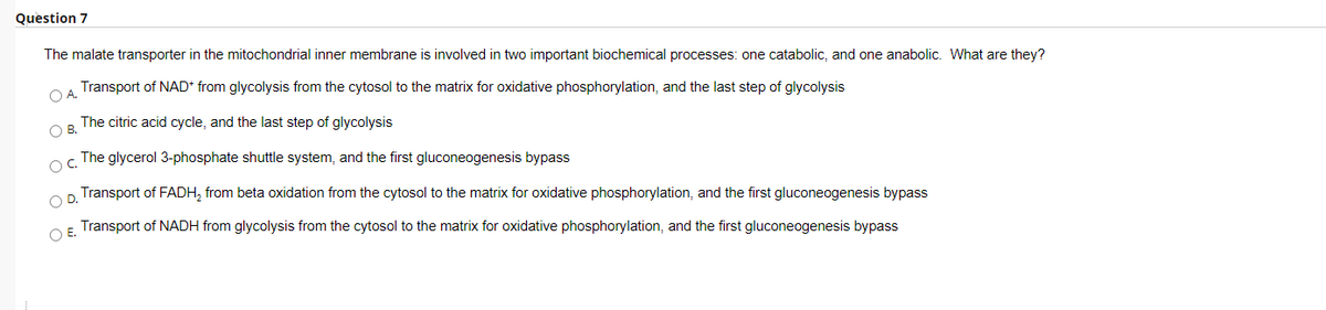 Question 7
The malate transporter in the mitochondrial inner membrane is involved in two important biochemical processes: one catabolic, and one anabolic. What are they?
Transport of NAD* from glycolysis from the cytosol to the matrix for oxidative phosphorylation, and the last step of glycolysis
O A.
The citric acid cycle, and the last step of glycolysis
OB.
The glycerol 3-phosphate shuttle system, and the first gluconeogenesis bypass
Transport of FADH, from beta oxidation from the cytosol to the matrix for oxidative phosphorylation, and the first gluconeogenesis bypass
OF Transport of NADH from glycolysis from the cytosol to the matrix for oxidative phosphorylation, and the first gluconeogenesis bypass
