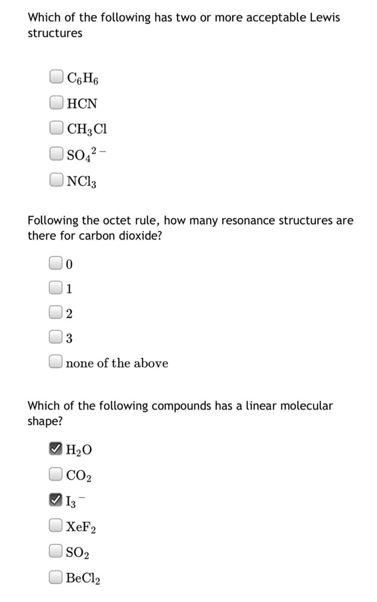 Which of the following has two or more acceptable Lewis
structures
C¢H6
HCN
| CH3C1
| Soą² -
| NC13
Following the octet rule, how many resonance structures are
there for carbon dioxide?
1
2
3
none of the above
Which of the following compounds has a linear molecular
shape?
|H2O
CO2
I3
XEF2
SO2
| BeCl2
