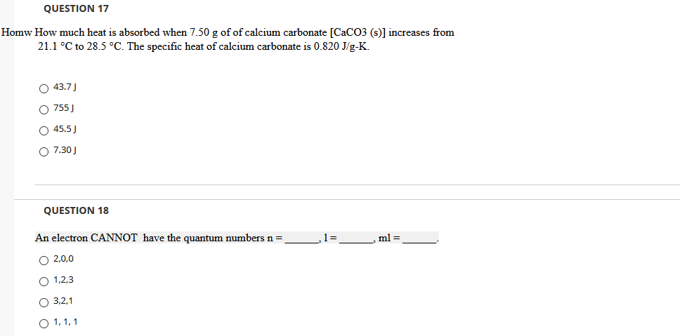 QUESTION 17
Homw How much heat is absorbed when 7.50 g of of calcium carbonate [CaCO3 (s)] increases from
21.1 °C to 28.5 °C. The specific heat of calcium carbonate is 0.820 J/g-K.
O 43.7J
O 755 J
O 45.5)
O 7.30 J
QUESTION 18
An electron CANNOT have the quantum numbers n=
ml =
O 2,0,0
O 1,2,3
O 3,2,1
O 1, 1, 1
