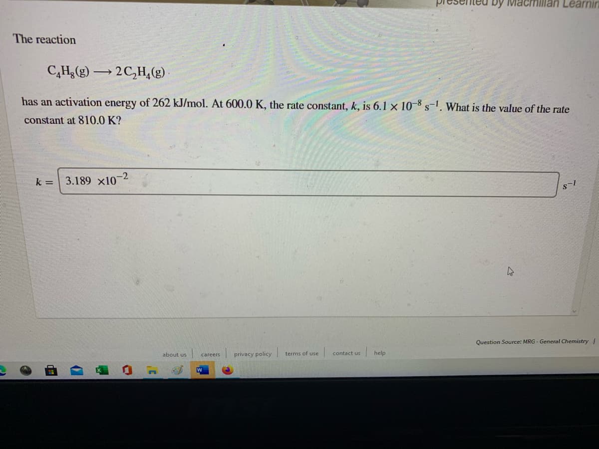 by Macmillan Learnin
The reaction
C,Hg(g) 2C,H,(g).
has an activation energy of 262 kJ/mol. At 600.0 K, the rate constant, k, is 6.1 x 10-8 s-1. What is the value of the rate
constant at 810.0 K?
k =
3.189 x10-2
Question Source: MRG - General Chemistry /
privacy policy
terms of use
help
about us
careers
contact us
W
