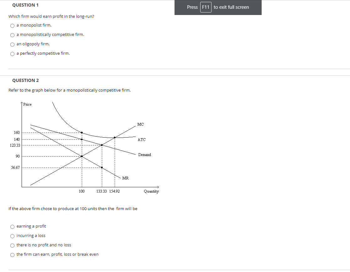 QUESTION 1
Press F11 to exit full screen
Which firm would earn profit in the long-run?
O a monopolist firm.
O a monopolistically competitive firm.
O an oligopoly firm.
O a perfectly competitive firm.
QUESTION 2
Refer to the graph below for a monopolistically competitive firm.
↑Price
MC
160
140
ATC
123.33
Demand
90
56.67
MR
100
133.33 154.92
Quantity
If the above firm chose to produce at 100 units then the firm will be
O earning a profit
O incurring a loss
O there is no profit and no loss
O the firm can earn, profit, loss or break even
