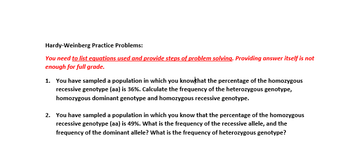 Hardy-Weinberg Practice Problems:
You need to list equations used and provide steps of problem solving. Providing answer itself is not
enough for full grade.
1. You have sampled a population in which you knowthat the percentage of the homozygous
recessive genotype (aa) is 36%. Calculate the frequency of the heterozygous genotype,
homozygous dominant genotype and homozygous recessive genotype.
2. You have sampled a population in which you know that the percentage of the homozygous
recessive genotype (aa) is 49%. What is the frequency of the recessive allele, and the
frequency of the dominant allele? What is the frequency of heterozygous genotype?
