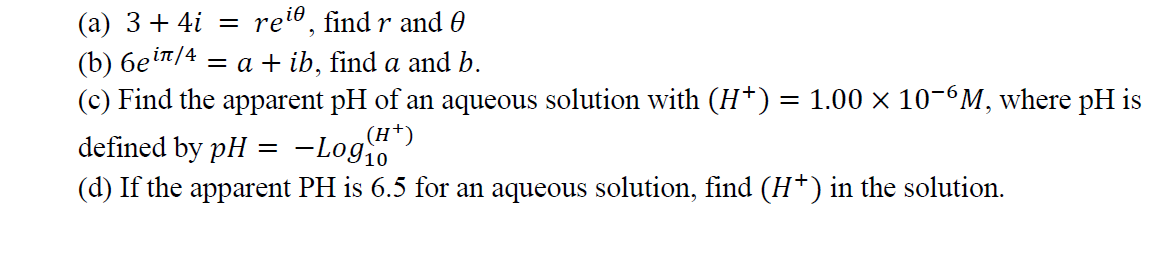 (a) 3+ 4i
(b) 6ein/4 = a + ib, find a and b.
(c) Find the apparent pH of an aqueous solution with (H*) = 1.00 × 10-6M, where pH is
defined by pH
relo, find r and 0
||
-Log10
(H*)
(d) If the apparent PH is 6.5 for an aqueous solution, find (H*) in the solution.
