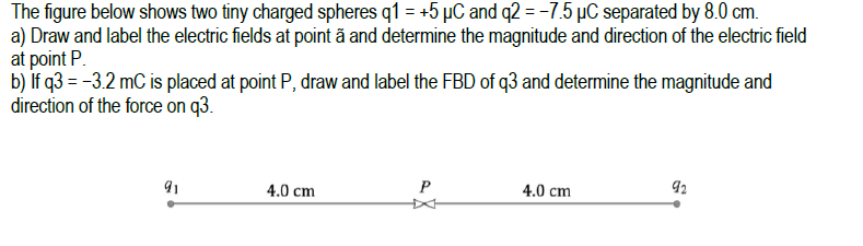 The figure below shows two tiny charged spheres q1 = +5 µC and q2 = -7.5 µC separated by 8.0 cm.
a) Draw and label the electric fields at point ã and determine the magnitude and direction of the electric field
at point P.
b) if q3 = -3.2 mC is placed at point P, draw and label the FBD of q3 and determine the magnitude and
direction of the force on q3.
4.0 cm
P
4.0 cm
92
