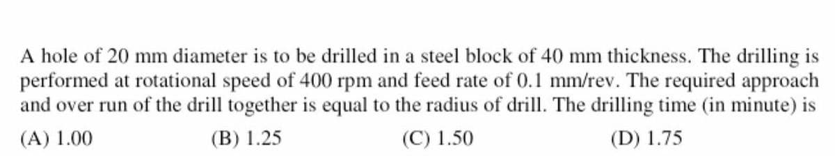 A hole of 20 mm diameter is to be drilled in a steel block of 40 mm thickness. The drilling is
performed at rotational speed of 400 rpm and feed rate of 0.1 mm/rev. The required approach
and over run of the drill together is equal to the radius of drill. The drilling time (in minute) is
(A) 1.00
(B) 1.25
(C) 1.50
(D) 1.75