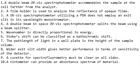 1.A double beam UV-vis spectrophotometer accommodates the sample at the
cell farther from the analyst.
2. A film holder is used to analyze the reflectance of opaque films.
3. A UV-vis spectrophotometer utilizing a PDA does not employ an exit
slit in its wavelength monochromator.
4. A double beam in space UV-vis spectrophotometer splits the beam using
a beam splitter.
5. Wavenumber is directly proportional to energy.
6. Stoke's shift can be classified as a bathochromic shift.
7. The pathlength of light in a well plate is the height of the sample
volume.
8. Wider exit slit width gives better performance in terms of sensitivity
of the detector.
9. A cuvette for spectrofluorometry must be clear on all sides.
10.A tintometer can provide an absorbance spectrum of material.
