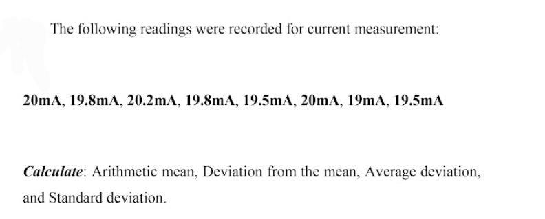 The following readings were recorded for current measurement:
20mA, 19.8mA, 20.2mA, 19.8mA, 19.5mA, 20mA, 19mA, 19.5mA
Calculate: Arithmetic mean, Deviation from the mean, Average deviation,
and Standard deviation.
