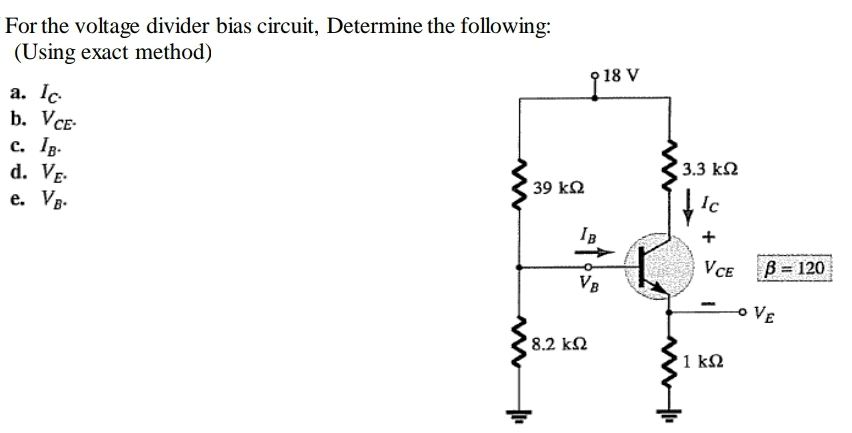 For the voltage divider bias circuit, Determine the following:
(Using exact method)
18 V
a. Ic
b. VCE-
c. Ip-
d. VE-
e. Vg-
3.3 k2
39 k2
Ic
IB
+
VCE
B = 120
VB
VE
8.2 k2
1 kΩ
