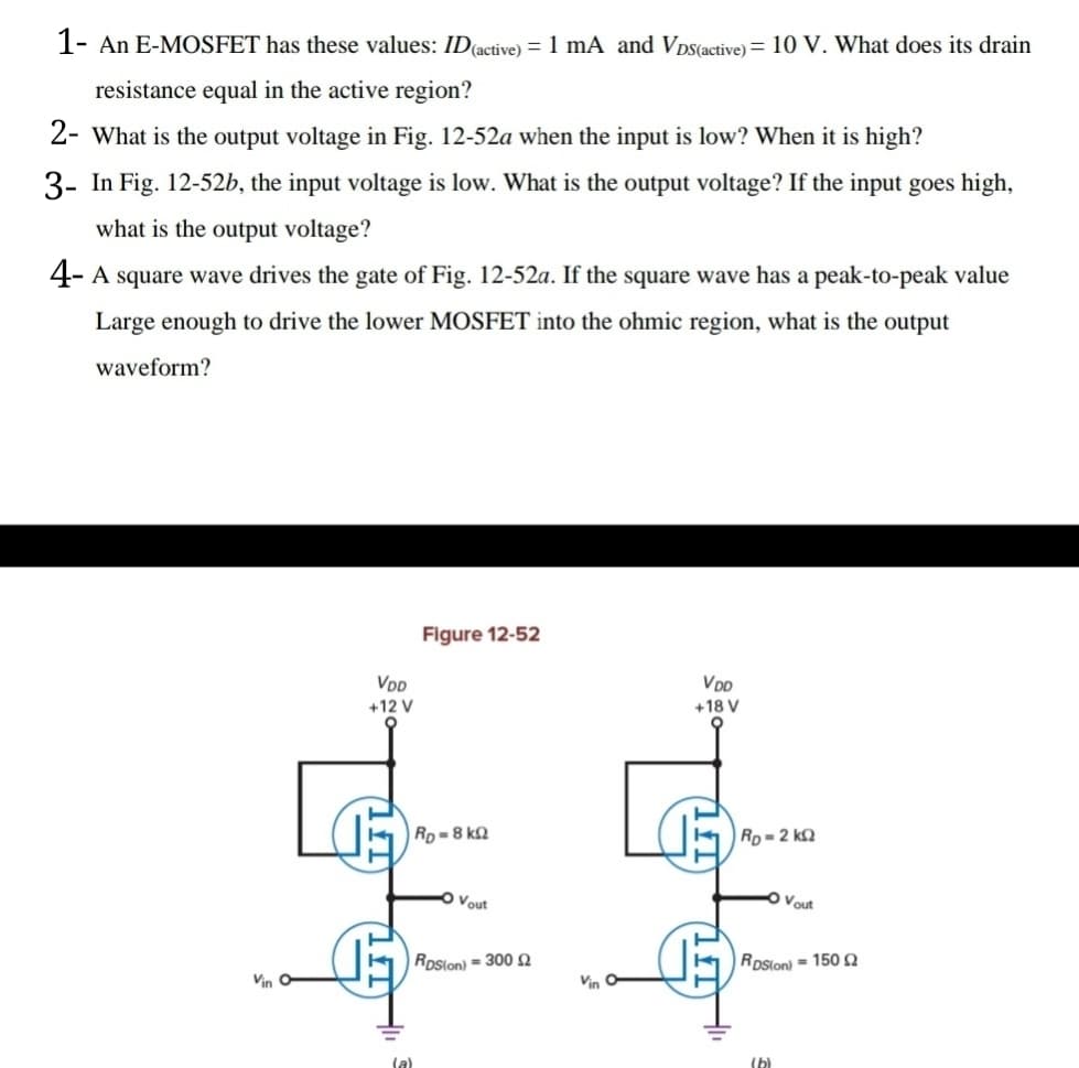 1- An E-MOSFET has these values: ID(active) = 1 mA and Vps(active) = 10 V. What does its drain
resistance equal in the active region?
2- What is the output voltage in Fig. 12-52a when the input is low? When it is high?
3- In Fig. 12-52b, the input voltage is low. What is the output voltage? If the input goes high,
what is the output voltage?
4- A square wave drives the gate of Fig. 12-52a. If the square wave has a peak-to-peak value
Large enough to drive the lower MOSFET into the ohmic region, what is the output
waveform?
Figure 12-52
VDD
VDD
+12 V
+18 V
K Rp =8 kN
Rp = 2 k2
Vout
O Vout
Roslon) = 300 2
RoSlon) = 150N
Vin O
Vin
(a)
(b)
