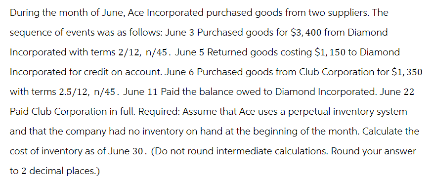 During the month of June, Ace Incorporated purchased goods from two suppliers. The
sequence of events was as follows: June 3 Purchased goods for $3,400 from Diamond
Incorporated with terms 2/12, n/45. June 5 Returned goods costing $1,150 to Diamond
Incorporated for credit on account. June 6 Purchased goods from Club Corporation for $1,350
with terms 2.5/12, n/45. June 11 Paid the balance owed to Diamond Incorporated. June 22
Paid Club Corporation in full. Required: Assume that Ace uses a perpetual inventory system
and that the company had no inventory on hand at the beginning of the month. Calculate the
cost of inventory as of June 30. (Do not round intermediate calculations. Round your answer
to 2 decimal places.)