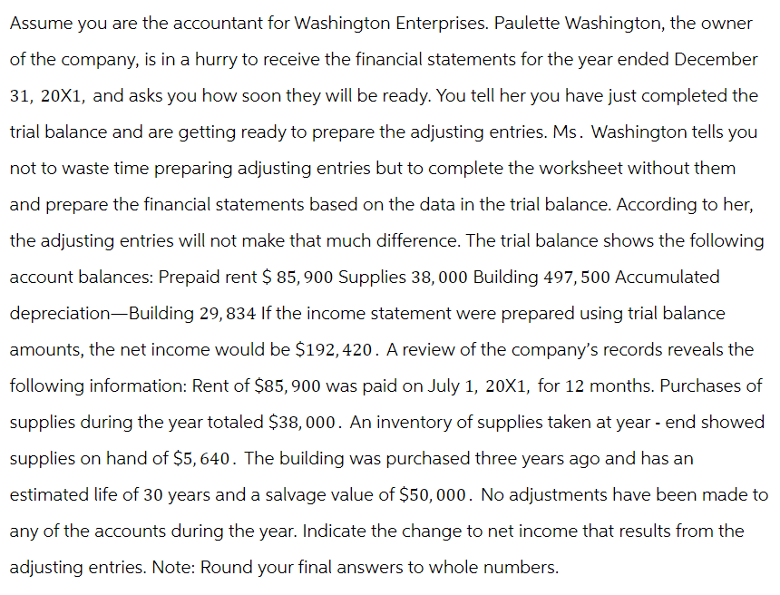 Assume you are the accountant for Washington Enterprises. Paulette Washington, the owner
of the company, is in a hurry to receive the financial statements for the year ended December
31, 20X1, and asks you how soon they will be ready. You tell her you have just completed the
trial balance and are getting ready to prepare the adjusting entries. Ms. Washington tells you
not to waste time preparing adjusting entries but to complete the worksheet without them
and prepare the financial statements based on the data in the trial balance. According to her,
the adjusting entries will not make that much difference. The trial balance shows the following
account balances: Prepaid rent $ 85,900 Supplies 38,000 Building 497, 500 Accumulated
depreciation-Building 29,834 If the income statement were prepared using trial balance
amounts, the net income would be $192, 420. A review of the company's records reveals the
following information: Rent of $85, 900 was paid on July 1, 20X1, for 12 months. Purchases of
supplies during the year totaled $38,000. An inventory of supplies taken at year-end showed
supplies on hand of $5,640. The building was purchased three years ago and has an
estimated life of 30 years and a salvage value of $50, 000. No adjustments have been made to
any of the accounts during the year. Indicate the change to net income that results from the
adjusting entries. Note: Round your final answers to whole numbers.