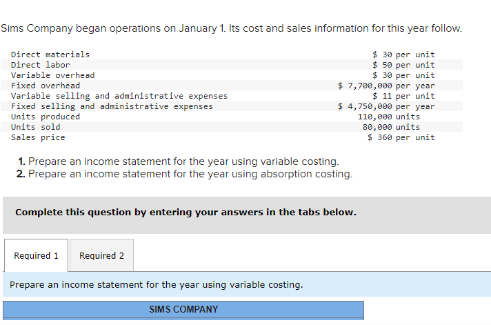 Sims Company began operations on January 1. Its cost and sales information for this year follow.
$ 30 per unit
$ 50 per unit
$ 30 per unit
Direct materials
Direct labor
Variable overhead
Fixed overhead
Variable selling and administrative expenses
Fixed selling and administrative expenses
Units produced
Units sold
Sales price
$ 7,700,000 per year
$ 11 per unit
1. Prepare an income statement for the year using variable costing.
2. Prepare an income statement for the year using absorption costing.
Required 1 Required 2
$4,750,000 per year
110,000 units
80,000 units
$360 per unit
Complete this question by entering your answers in the tabs below.
Prepare an income statement for the year using variable costing.
SIMS COMPANY