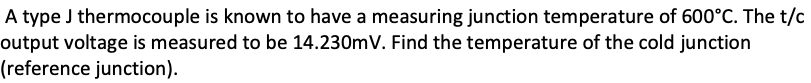 A type J thermocouple is known to have a measuring junction temperature of 600°C. The t/c
output voltage is measured to be 14.230mV. Find the temperature of the cold junction
(reference junction).
