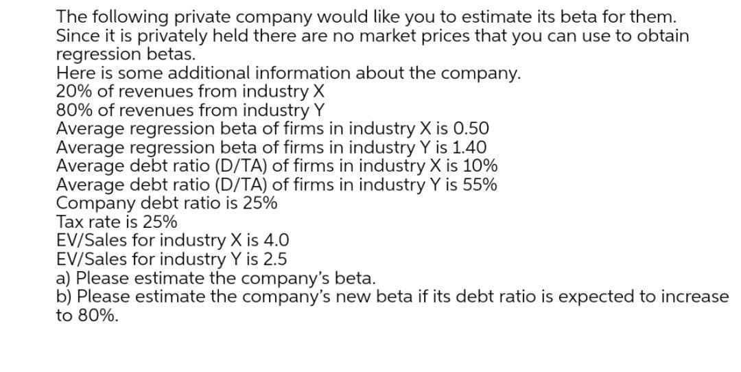 The following private company would like you to estimate its beta for them.
Since it is privately held there are no market prices that you can use to obtain
regression betas.
Here is some additional information about the company.
20% of revenues from industry X
80% of revenues from industry Y
Average regression beta of firms in industry X is 0.50
Average regression beta of firms in industry Y is 1.40
Average debt ratio (D/TA) of firms in industry X is 10%
Average debt ratio (D/TA) of firms in industry Y is 55%
Company debt ratio is 25%
Tax rate is 25%
EV/Sales for industry X is 4.0
EV/Sales for industry Y is 2.5
a) Please estimate the company's beta.
b) Please estimate the company's new beta if its debt ratio is expected to increase
to 80%.
