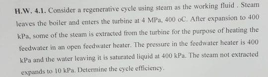 H.W. 4.1. Consider a regenerative cycle using steam as the working fluid . Steam
leaves the boiler and enters the turbine at 4 MPa, 400 oC. After expansion to 400
kPa, some of the steam is extracted from the turbine for the purpose of heating the
feedwater in an open feedwater heater. The pressure in the feedwater heater is 400
kPa and the water leaving it is saturated liquid at 400 kPa. The steam not extracted
expands to 10 kPa. Determine the cycle efficiency.
