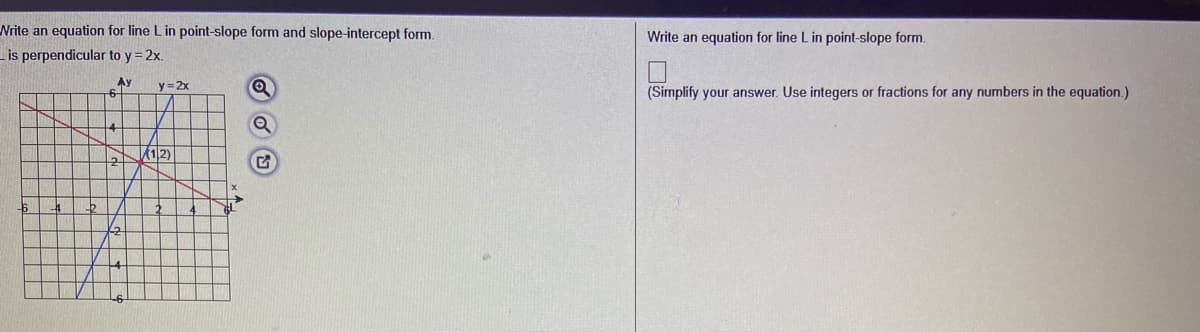 Nrite an equation for line L in point-slope form and slope-intercept form.
Lis perpendicular to y = 2x.
Write an equation for line Lin point-slope form.
Ay
6-
y= 2x
(Simplify your answer. Use integers or fractions for any numbers in the equation.)
/12)
