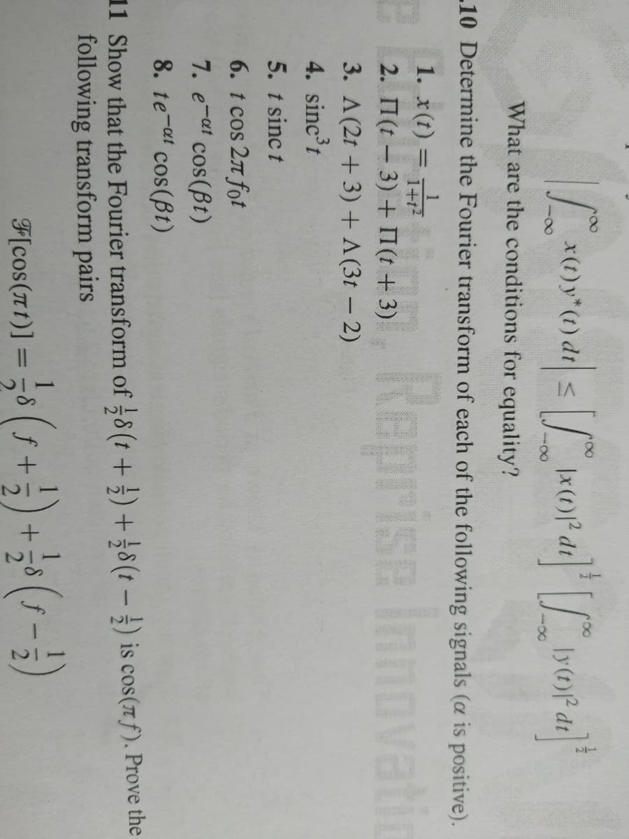 x(t) y* (t) dt s
What are the conditions for equality?
10 Determine the Fourier transform of each of the following signals (a is positive).
Reprise Innovati
1. x(t) =
2. 1(t – 3) + 1(t + 3)
3. A(2t + 3) + A (3t – 2)
4. sinc'r
5. t sinc t
6. t cos 2n fot
7. e-at cos(Bt)
8. te-a cos(Bt)
11 Show that the Fourier transform of 8 (t +;) +8(t -) is cos(7 f). Prove the
following transform pairs
F[cos(T1)] =8 ( f
|3D
