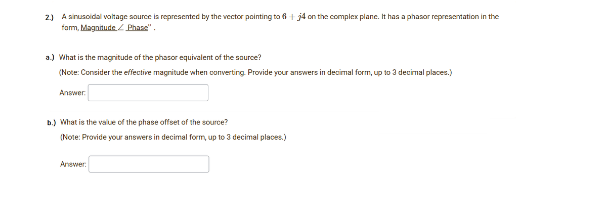 2.) A sinusoidal voltage source is represented by the vector pointing to 6 + j4 on the complex plane. It has a phasor representation in the
form, Magnitude Z Phase
a.) What is the magnitude of the phasor equivalent of the source?
(Note: Consider the effective magnitude when converting. Provide your answers in decimal form, up to 3 decimal places.)
Answer:
b.) What is the value of the phase offset of the source?
(Note: Provide your answers in decimal form, up to 3 decimal places.)
Answer:
