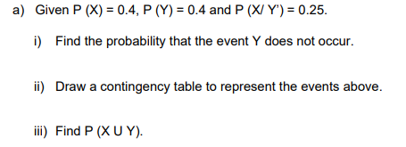 a) Given P (X) = 0.4, P (Y) = 0.4 and P (X/Y') = 0.25.
i) Find the probability that the event Y does not occur.
ii) Draw a contingency table to represent the events above.
iii) Find P (XU Y).