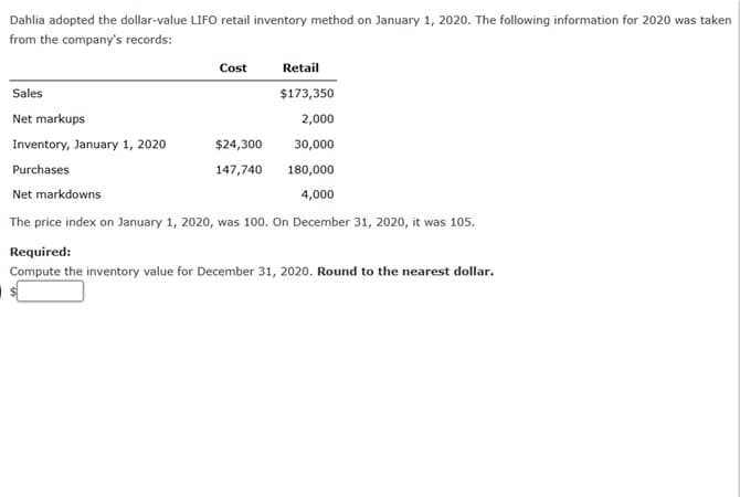 Dahlia adopted the dollar-value LIFO retail inventory method on January 1, 2020. The following information for 2020 was taken
from the company's records:
Retail
$173,350
2,000
30,000
180,000
Net markdowns
4,000
The price index on January 1, 2020, was 100. On December 31, 2020, it was 105.
Sales
Net markups
Cost
Inventory, January 1, 2020
Purchases
$24,300
147,740
Required:
Compute the inventory value for December 31, 2020. Round to the nearest dollar.