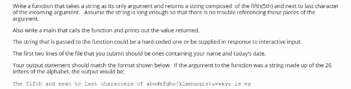 Write a function that takes a string as its only argument and returns a string composed of the fifth(5th) and next to last character
of the incoming argument. Assume the string is long enough so that there is no trouble referencing those pieces of the
argument.
Also write a main that calls the function and prints out the value returned.
The string that is passed to the function could be a hard-coded one or be supplied in response to interactive input.
The first two lines of the file that you submit should be ones containing your name and today's date.
Your output statement should match the format shown below. If the argument to the function was a string made up of the 26
letters of the alphabet, the output would be:
The fifth and next to last characters of abcdefghojklmnopgrstuvwxyz is ey
