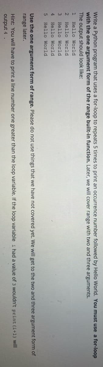 Write a Python program that uses a for-loop to repeats 5 times to print an occurrence number followed by Hello World. You must use a for-loop
with the one argument form of the range built-in function. Later, we will cover range with two and three arguments.
The output should look like:
Hello World
2
Hello World
Hello World
4
Hello World
Hello World
Use the one argument form of range. Please do not use things that we have not covered yet. We will get to the two and three argument form of
range later.
Hint: You will have to print a line number one greater than the loop variable. If the loop variable i had a value of 3 wouldn't print (i+1) will
output 4 .
