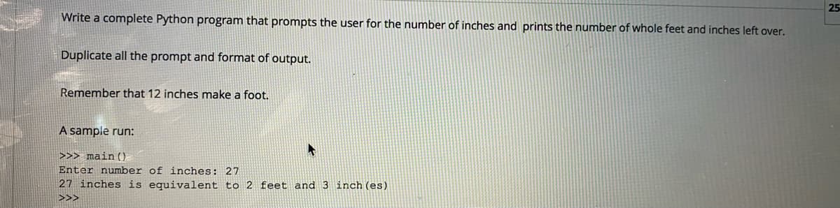 25
Write a complete Python program that prompts the user for the number of inches and prints the number of whole feet and inches left over.
Duplicate all the prompt and format of output.
Remember that 12 inches make a foot.
A sample run:
>>> main ()
Enter number of inches: 27
27 inches is equivalent to 2 feet and 3 inch (es)
>>>
