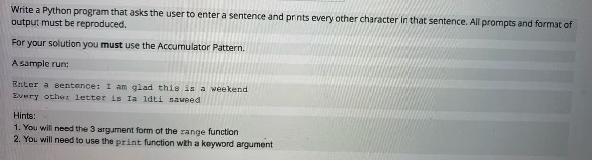 Write a Python program that asks the user to enter a sentence and prints every other character in that sentence. All prompts and format of
output must be reproduced.
For your solution you must use the Accumulator Pattern.
A sample run:
Enter a sentence: I am glad this is a weekend
Every other letter is Ia ldti saweed
Hints:
1. You will need the 3 argument form of the range function
2. You will need to use the print function with a keyword argument
