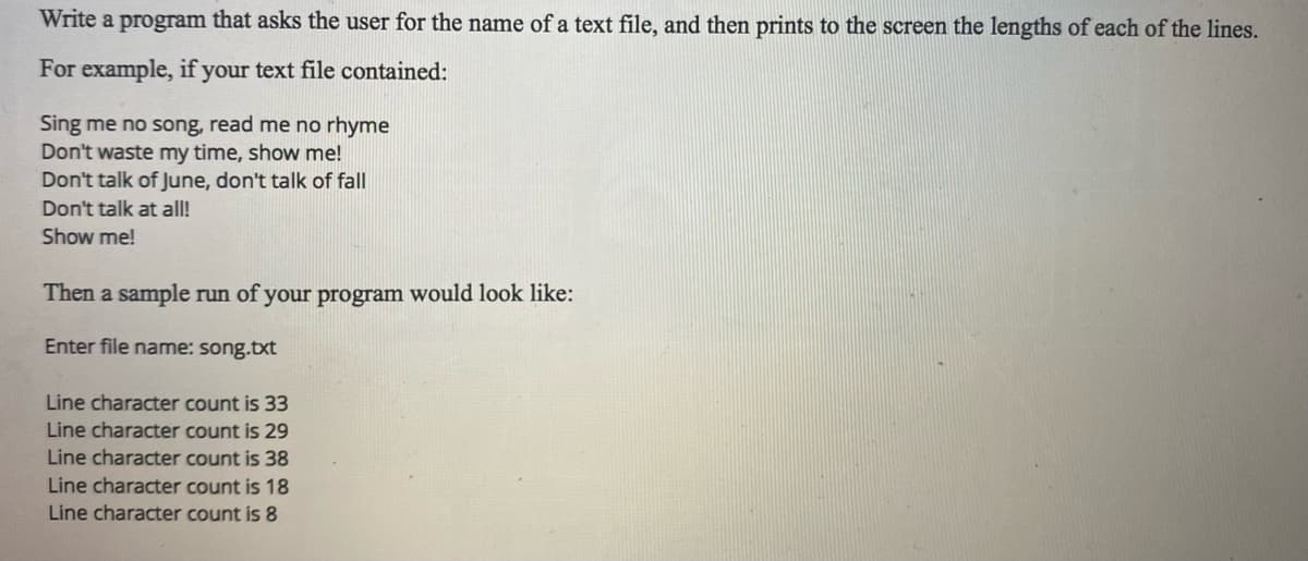 Write a program that asks the user for the name of a text file, and then prints to the screen the lengths of each of the lines.
For example, if your text file contained:
Sing me no song, read me no rhyme
Don't waste my time, show me!
Don't talk of June, don't talk of fall
Don't talk at all!
Show me!
Then a sample run of your program would look like:
Enter file name: song.txt
Line character count is 33
Line character count is 29
Line character count is 38
Line character count is 18
Line character count is 8
