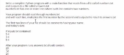 Write a complete 'ython pragram vith a main function that reards from a file callkd numbers.txt
and outputs to a file called answers.txt
numbers.tet has one or more lines whcre cach line contains two numbers.
Your program should reed through numbers.tt
and with cach line, multiglics the first number by the second and outputs the result to answers.cxt
The first two lines of your file should be comments having your name
and today's dete
If inouts.cxt contained:
54
34
64
After your program runs answers.t should contain:
20
12
24
