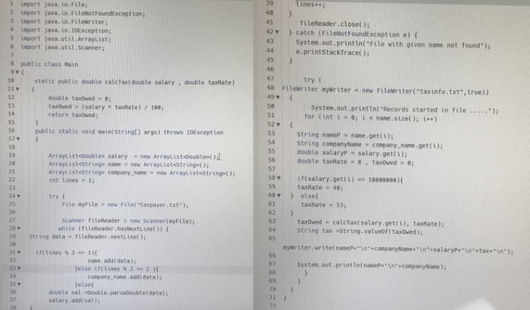 Tines;
1 import java. Lo.File;
2 import java. Lo.FileNotFoundExcept ion;
3 import java. to.FLleriter;
import java. io.IOExcept ion;
5 import java.util.ArrayList;
6 import java.util.Scanner;
39
40
41
fileReader.close( );
} catch (FLleNotFoundExcept Lon e) {
System.out.printin( "File with given name not found" );
e.printStackTracel );
4
42
43
44
45
8 public class Main
46
47
10
static public double calcTax(double salary, double taxRate)
try (
48 Filewriter mywriter = new Filewriter("taxinfo.txt",true))
49
11
12
double taxOwed ;
13
taxowed- (salary taxRate) / 100;
return taxowed;
50
System.out. printin( "Records started in file. ");
for (int i ; t< name.sizel ); i++)
14
51
15
52
16
public static void nain(String[] args) throws I0Exception
String name nane.get(i);
String companyNane company_name.get(i);
double salaryP- salary.get(i);
double taxRate , taxOwed
53
17
54
18
55
19
Arraylistdouble> salary= new ArrayListoouble>{)
ArrayListstring nane = new ArrayListestring();
ArrayListestring company_nane - new Arrayl ist<string();
int lines- 1;
56
57
21
58 v
Lf(salary.get(i) 100000e0){
taxRate 40;
} else(
22
23
59
24
try {
File myFLle new FLlel taxpayer.txt");
60
25
61
taxRate - 533B
26
62
27
Scanner fileReader = new Scanner(myFilel;
while (fileReader.hasNextLine( )) (
63
taxowed = calcTaxt salary-get(i), taxRate);
string tax String.valueof(taxOwed);
28
64
29
String data = fileReader.nextLinel );
65
30
myir iter.write( nameP"\n"+companyName"\nsalaryp\n+tax+"\n):
31
if(tines 3 1H
66
32
nane. add( data):
Jelse it(lines
conpany_name. add( data);
Jelset
67
System.out.print In( nameP\n+companyName);
33
3 -2 H
68
34
69
35
70
36
double sal 0ouble.parseDoubtel data);
salary.addi sal);
71 }
72
37
38
