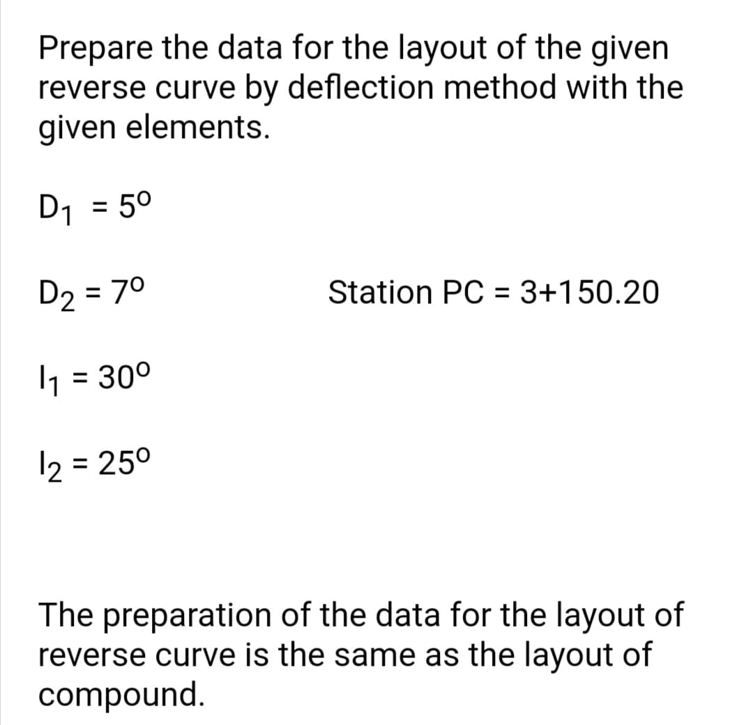 Prepare the data for the layout of the given
reverse curve by deflection method with the
given elements.
D1 = 5°
D2 = 70
Station PC = 3+150.20
1 = 30°
= 250
The preparation of the data for the layout of
reverse curve is the same as the layout of
compound.
