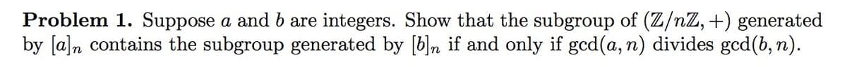 Problem 1. Suppose a and b are integers. Show that the subgroup of (Z/nZ, +) generated
by [a]n contains the subgroup generated by [b], if and only if gcd(a, n) divides gcd(b, n).
