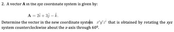 2. A vector A in the xyz coordinate system is given by:
A = 2i + 3} – k.
Determine the vector in the new coordinate system r'yz that is obtained by rotating the xyz
system counterclockwise about the x-axis through 60°.
