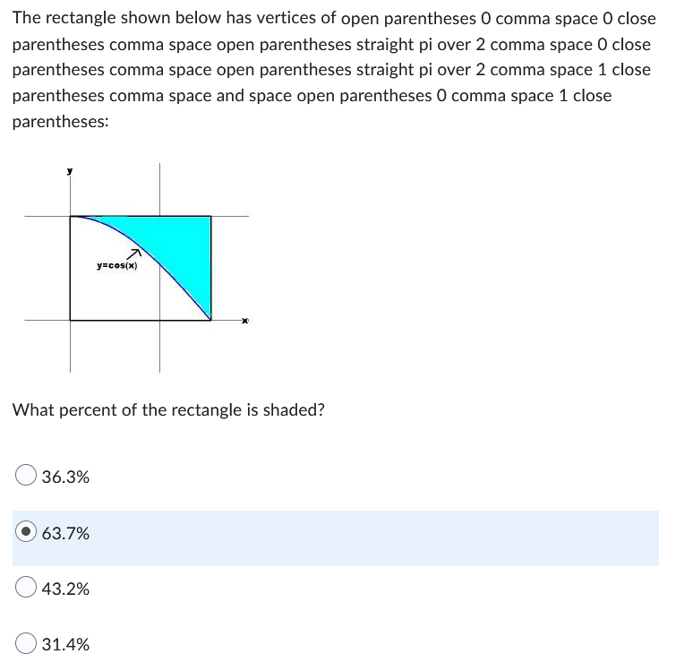 **Problem Statement:**

The rectangle shown below has vertices at \( (0, 0) \), \( \left(\frac{\pi}{2}, 0\right) \), \( \left(\frac{\pi}{2}, 1\right) \), and \( (0, 1) \):

![Graph of the rectangle with shaded area](rectanglediagram.png)

The shaded area is bounded below by the curve \( y = \cos(x) \).

**Visual Description:**

- The \( x \)-axis is labeled.
- The \( y \)-axis is labeled.
- The curve \( y = \cos(x) \) is drawn from \( x = 0 \) to \( x = \frac{\pi}{2} \).
- The rectangle is shaded below the curve \( y = \cos(x) \).

**Question:**

What percent of the rectangle is shaded?

- \( 36.3\% \)
- \( 63.7\% \)
- \( 43.2\% \)
- \( 31.4\% \)

**Explanation:**

The correct answer is highlighted as \( 63.7\% \). 

This involves calculating the area under the curve \( y = \cos(x) \) from \( x = 0 \) to \( x = \frac{\pi}{2} \), then expressing this area as a percentage of the area of the rectangle.

To calculate the shaded area:

1. **Rectangle Area**: \( \text{Area}_{\text{rectangle}} = \text{Width} \times \text{Height} = \frac{\pi}{2} \times 1 = \frac{\pi}{2} \)
2. **Area under the curve} \( y = \cos(x) \) from \( 0 \) to \( \frac{\pi}{2} \):
   \[
   \text{Area}_{\text{curve}} = \int_{0}^{\frac{\pi}{2}} \cos(x) \, dx = \sin(x) \Big|_0^{\frac{\pi}{2}} = \sin\left(\frac{\pi}{2}\right) - \sin(0) = 1 - 0 = 1
   \]
3. **Shaded Area**: \( \text{Shaded Area} = \text{Area}_{\