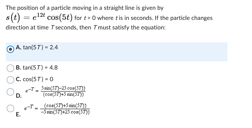 The position of a particle moving in a straight line is given by
s(t) = e¹2t cos(5t) for t> 0 where t is in seconds. If the particle changes
direction at time T seconds, then I must satisfy the equation:
A. tan(57) = 2.4
B. tan(57) 4.8
C. cos(57) = 0
D.
E.
e-T
=
o-T=
5 sin(57)-25 cos(57))
(cos(57)+5 sin(5T))
(cos(57)+5 sin(57))
-5 sin(57)+25 cos(5T))